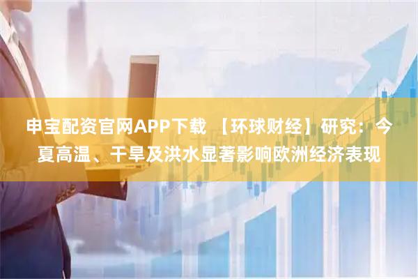 申宝配资官网APP下载 【环球财经】研究：今夏高温、干旱及洪水显著影响欧洲经济表现