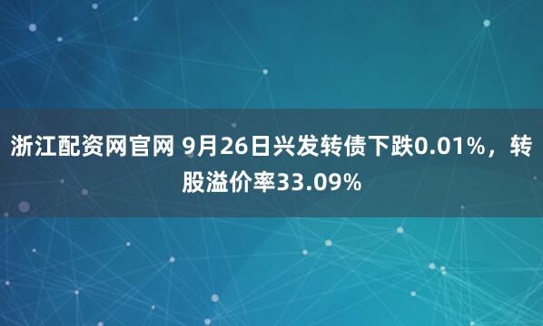 浙江配资网官网 9月26日兴发转债下跌0.01%，转股溢价率33.09%