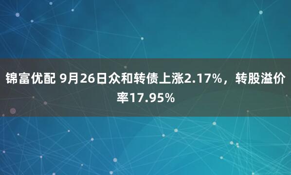 锦富优配 9月26日众和转债上涨2.17%，转股溢价率17.95%