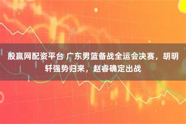股赢网配资平台 广东男篮备战全运会决赛，胡明轩强势归来，赵睿确定出战