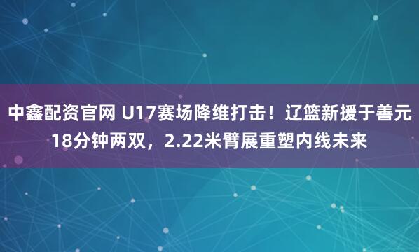 中鑫配资官网 U17赛场降维打击！辽篮新援于善元18分钟两双，2.22米臂展重塑内线未来