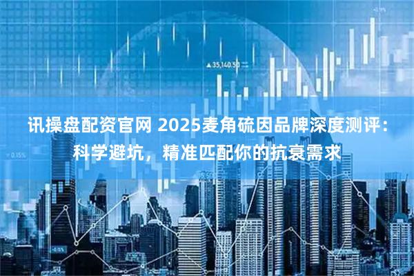 讯操盘配资官网 2025麦角硫因品牌深度测评：科学避坑，精准匹配你的抗衰需求