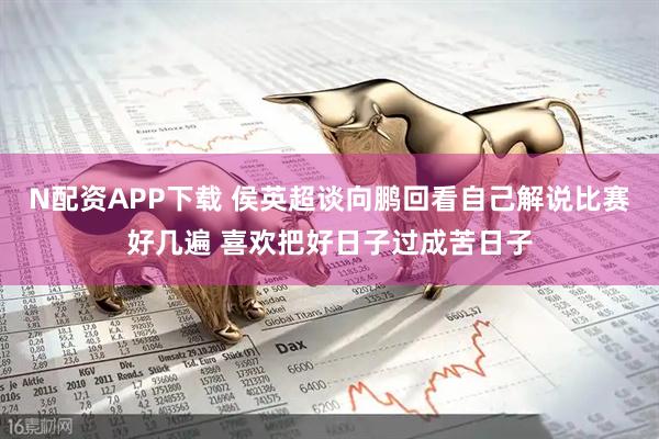 N配资APP下载 侯英超谈向鹏回看自己解说比赛好几遍 喜欢把好日子过成苦日子