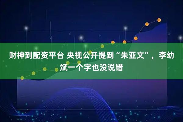 财神到配资平台 央视公开提到“朱亚文”，李幼斌一个字也没说错