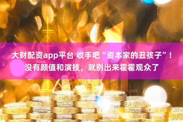 大财配资app平台 收手吧“资本家的丑孩子”！没有颜值和演技，就别出来霍霍观众了