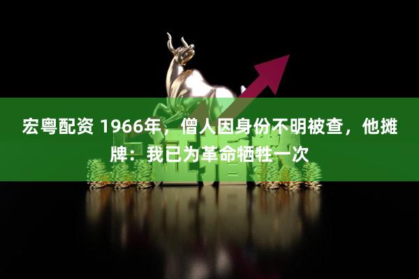 宏粤配资 1966年，僧人因身份不明被查，他摊牌：我已为革命牺牲一次