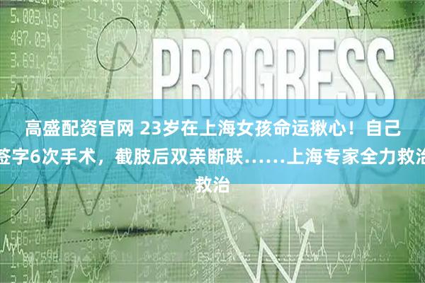 高盛配资官网 23岁在上海女孩命运揪心！自己签字6次手术，截肢后双亲断联……上海专家全力救治
