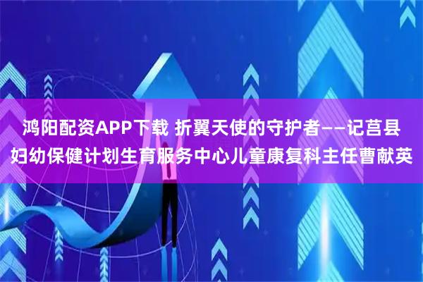鸿阳配资APP下载 折翼天使的守护者——记莒县妇幼保健计划生育服务中心儿童康复科主任曹献英