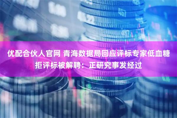 优配合伙人官网 青海数据局回应评标专家低血糖拒评标被解聘：正研究事发经过