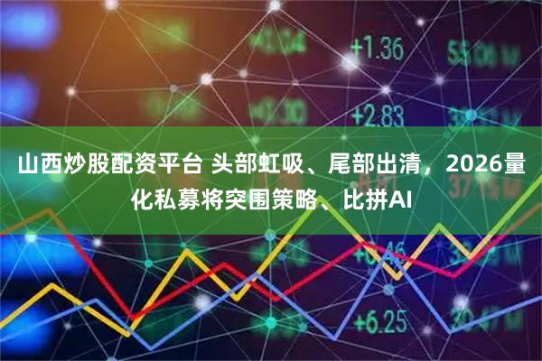 山西炒股配资平台 头部虹吸、尾部出清，2026量化私募将突围策略、比拼AI