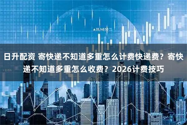 日升配资 寄快递不知道多重怎么计费快递费？寄快递不知道多重怎么收费？2026计费技巧