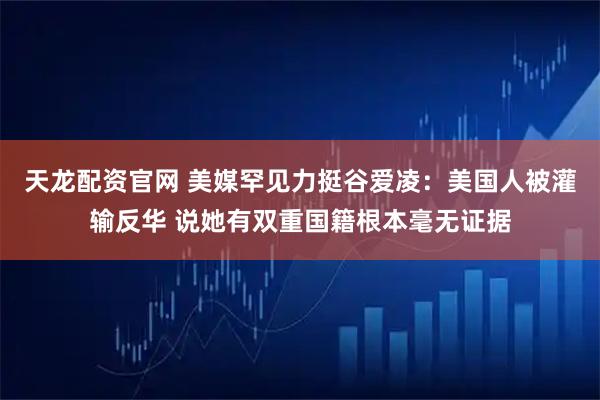 天龙配资官网 美媒罕见力挺谷爱凌：美国人被灌输反华 说她有双重国籍根本毫无证据