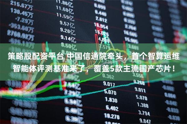 策略股配资平台 中国信通院牵头，首个智算运维智能体评测基准来了，覆盖5款主流国产芯片！
