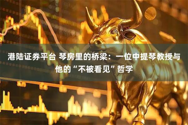 港陆证券平台 琴房里的桥梁：一位中提琴教授与他的“不被看见”哲学